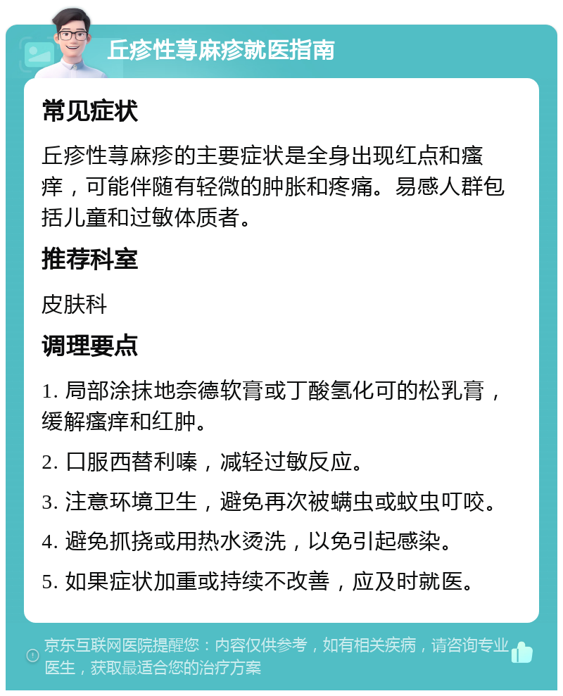 丘疹性荨麻疹就医指南 常见症状 丘疹性荨麻疹的主要症状是全身出现红点和瘙痒，可能伴随有轻微的肿胀和疼痛。易感人群包括儿童和过敏体质者。 推荐科室 皮肤科 调理要点 1. 局部涂抹地奈德软膏或丁酸氢化可的松乳膏，缓解瘙痒和红肿。 2. 口服西替利嗪，减轻过敏反应。 3. 注意环境卫生，避免再次被螨虫或蚊虫叮咬。 4. 避免抓挠或用热水烫洗，以免引起感染。 5. 如果症状加重或持续不改善，应及时就医。