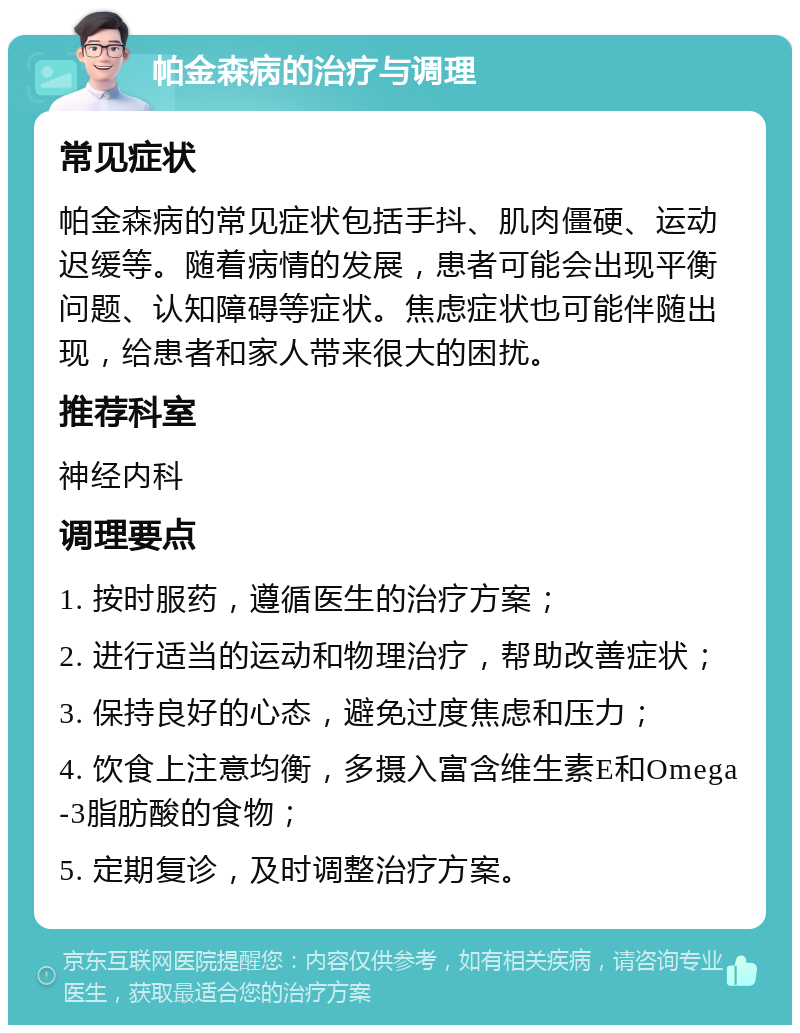 帕金森病的治疗与调理 常见症状 帕金森病的常见症状包括手抖、肌肉僵硬、运动迟缓等。随着病情的发展，患者可能会出现平衡问题、认知障碍等症状。焦虑症状也可能伴随出现，给患者和家人带来很大的困扰。 推荐科室 神经内科 调理要点 1. 按时服药，遵循医生的治疗方案； 2. 进行适当的运动和物理治疗，帮助改善症状； 3. 保持良好的心态，避免过度焦虑和压力； 4. 饮食上注意均衡，多摄入富含维生素E和Omega-3脂肪酸的食物； 5. 定期复诊，及时调整治疗方案。