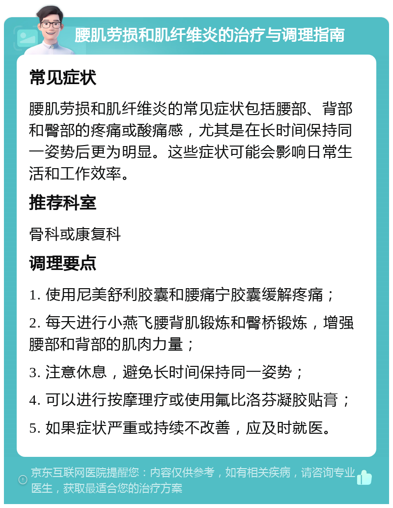 腰肌劳损和肌纤维炎的治疗与调理指南 常见症状 腰肌劳损和肌纤维炎的常见症状包括腰部、背部和臀部的疼痛或酸痛感，尤其是在长时间保持同一姿势后更为明显。这些症状可能会影响日常生活和工作效率。 推荐科室 骨科或康复科 调理要点 1. 使用尼美舒利胶囊和腰痛宁胶囊缓解疼痛； 2. 每天进行小燕飞腰背肌锻炼和臀桥锻炼，增强腰部和背部的肌肉力量； 3. 注意休息，避免长时间保持同一姿势； 4. 可以进行按摩理疗或使用氟比洛芬凝胶贴膏； 5. 如果症状严重或持续不改善，应及时就医。