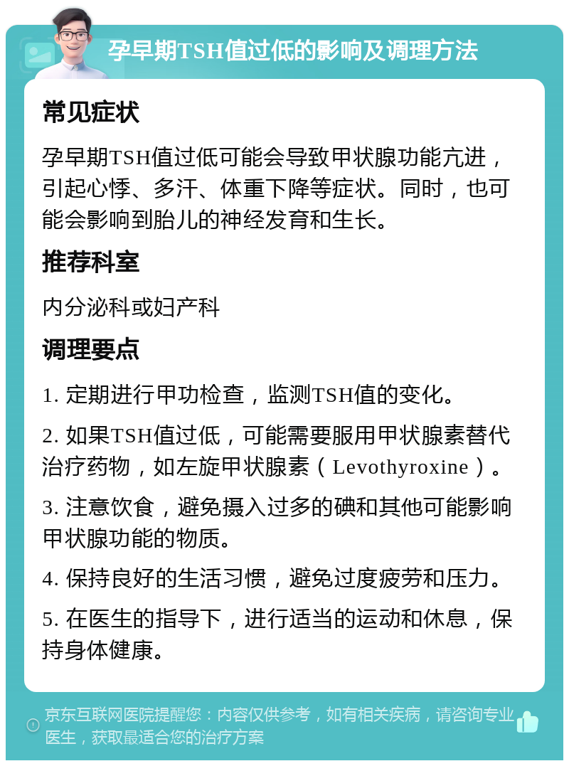 孕早期TSH值过低的影响及调理方法 常见症状 孕早期TSH值过低可能会导致甲状腺功能亢进，引起心悸、多汗、体重下降等症状。同时，也可能会影响到胎儿的神经发育和生长。 推荐科室 内分泌科或妇产科 调理要点 1. 定期进行甲功检查，监测TSH值的变化。 2. 如果TSH值过低，可能需要服用甲状腺素替代治疗药物，如左旋甲状腺素（Levothyroxine）。 3. 注意饮食，避免摄入过多的碘和其他可能影响甲状腺功能的物质。 4. 保持良好的生活习惯，避免过度疲劳和压力。 5. 在医生的指导下，进行适当的运动和休息，保持身体健康。