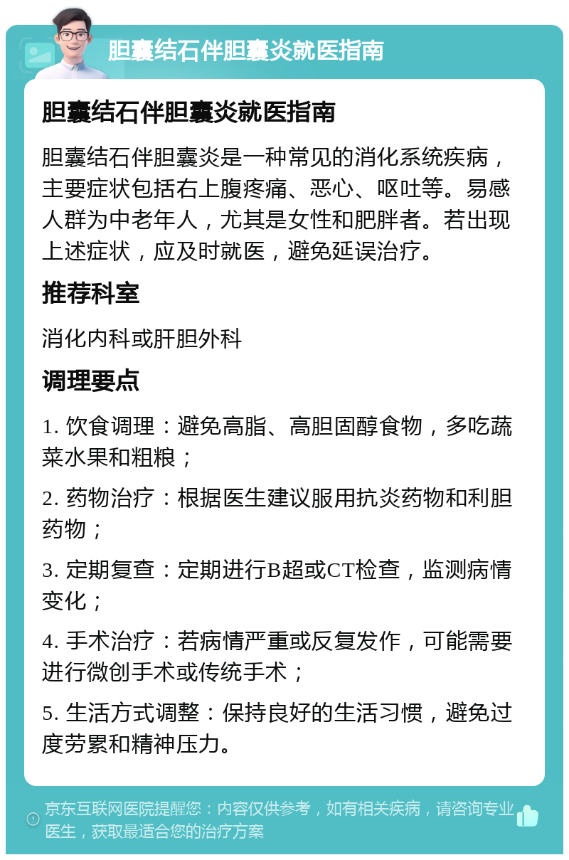 胆囊结石伴胆囊炎就医指南 胆囊结石伴胆囊炎就医指南 胆囊结石伴胆囊炎是一种常见的消化系统疾病，主要症状包括右上腹疼痛、恶心、呕吐等。易感人群为中老年人，尤其是女性和肥胖者。若出现上述症状，应及时就医，避免延误治疗。 推荐科室 消化内科或肝胆外科 调理要点 1. 饮食调理：避免高脂、高胆固醇食物，多吃蔬菜水果和粗粮； 2. 药物治疗：根据医生建议服用抗炎药物和利胆药物； 3. 定期复查：定期进行B超或CT检查，监测病情变化； 4. 手术治疗：若病情严重或反复发作，可能需要进行微创手术或传统手术； 5. 生活方式调整：保持良好的生活习惯，避免过度劳累和精神压力。