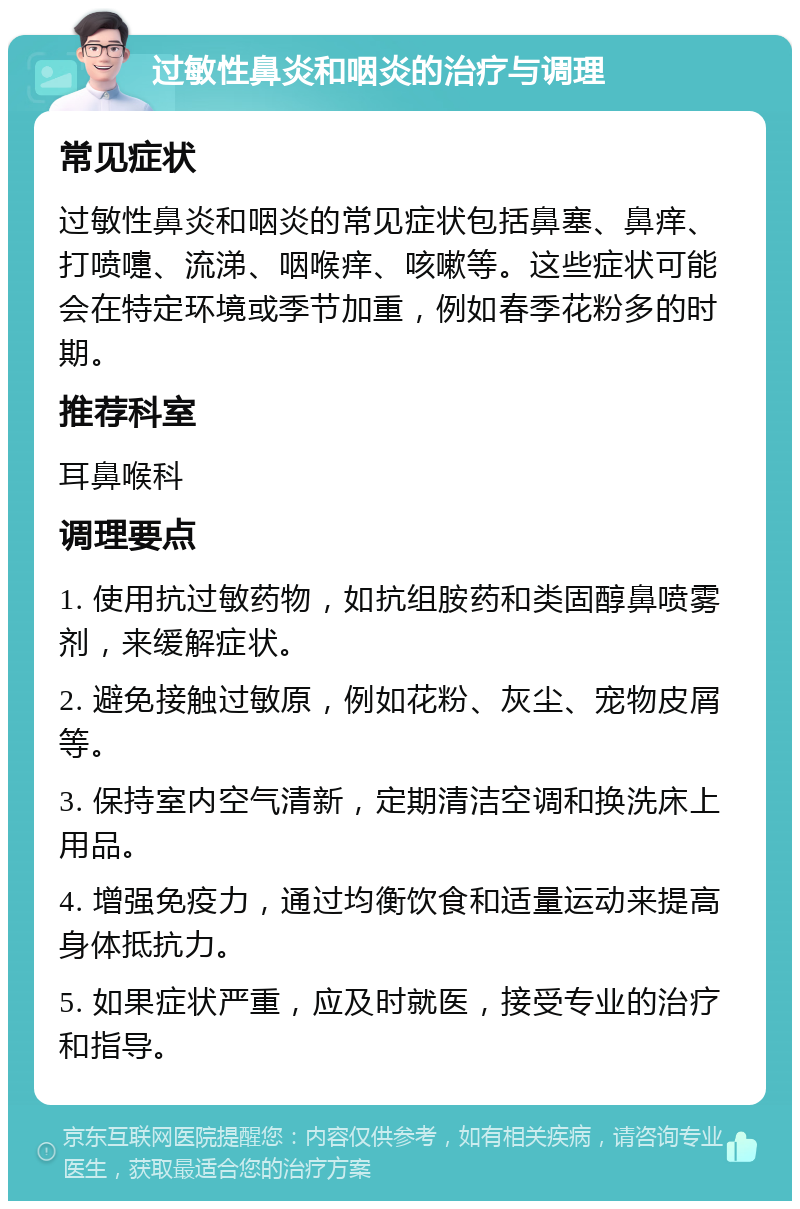 过敏性鼻炎和咽炎的治疗与调理 常见症状 过敏性鼻炎和咽炎的常见症状包括鼻塞、鼻痒、打喷嚏、流涕、咽喉痒、咳嗽等。这些症状可能会在特定环境或季节加重，例如春季花粉多的时期。 推荐科室 耳鼻喉科 调理要点 1. 使用抗过敏药物，如抗组胺药和类固醇鼻喷雾剂，来缓解症状。 2. 避免接触过敏原，例如花粉、灰尘、宠物皮屑等。 3. 保持室内空气清新，定期清洁空调和换洗床上用品。 4. 增强免疫力，通过均衡饮食和适量运动来提高身体抵抗力。 5. 如果症状严重，应及时就医，接受专业的治疗和指导。