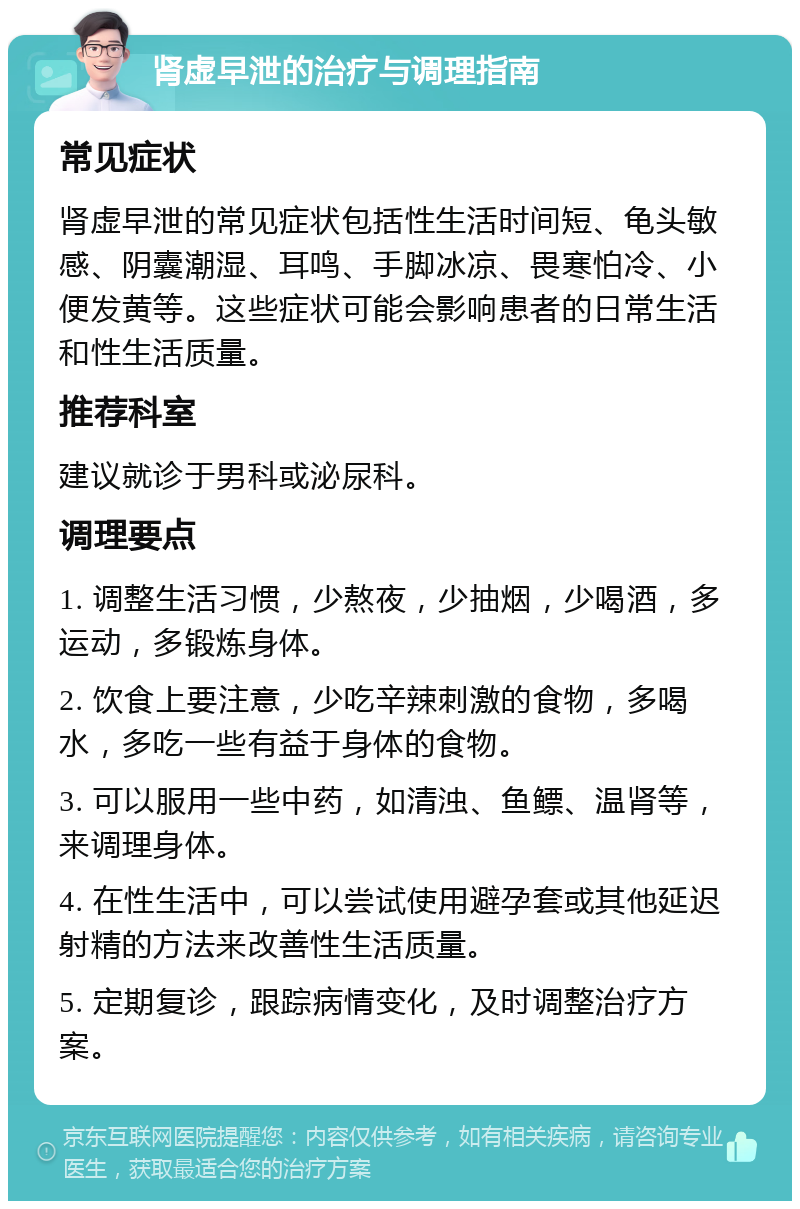 肾虚早泄的治疗与调理指南 常见症状 肾虚早泄的常见症状包括性生活时间短、龟头敏感、阴囊潮湿、耳鸣、手脚冰凉、畏寒怕冷、小便发黄等。这些症状可能会影响患者的日常生活和性生活质量。 推荐科室 建议就诊于男科或泌尿科。 调理要点 1. 调整生活习惯，少熬夜，少抽烟，少喝酒，多运动，多锻炼身体。 2. 饮食上要注意，少吃辛辣刺激的食物，多喝水，多吃一些有益于身体的食物。 3. 可以服用一些中药，如清浊、鱼鳔、温肾等，来调理身体。 4. 在性生活中，可以尝试使用避孕套或其他延迟射精的方法来改善性生活质量。 5. 定期复诊，跟踪病情变化，及时调整治疗方案。