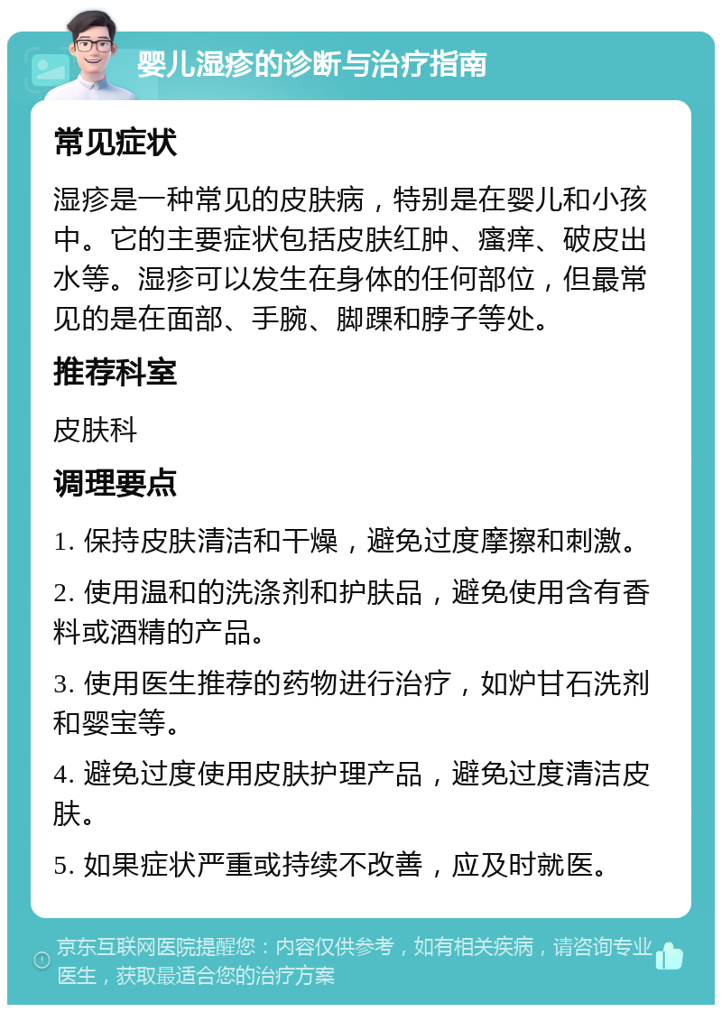 婴儿湿疹的诊断与治疗指南 常见症状 湿疹是一种常见的皮肤病，特别是在婴儿和小孩中。它的主要症状包括皮肤红肿、瘙痒、破皮出水等。湿疹可以发生在身体的任何部位，但最常见的是在面部、手腕、脚踝和脖子等处。 推荐科室 皮肤科 调理要点 1. 保持皮肤清洁和干燥，避免过度摩擦和刺激。 2. 使用温和的洗涤剂和护肤品，避免使用含有香料或酒精的产品。 3. 使用医生推荐的药物进行治疗，如炉甘石洗剂和婴宝等。 4. 避免过度使用皮肤护理产品，避免过度清洁皮肤。 5. 如果症状严重或持续不改善，应及时就医。