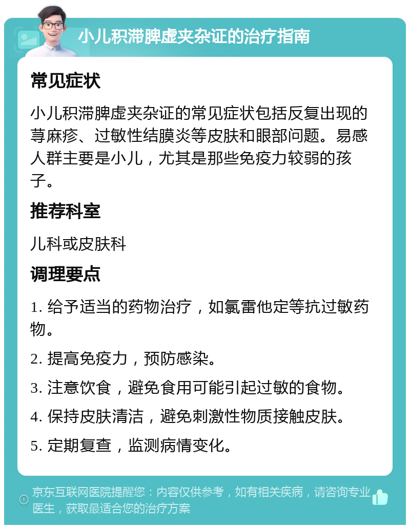 小儿积滞脾虚夹杂证的治疗指南 常见症状 小儿积滞脾虚夹杂证的常见症状包括反复出现的荨麻疹、过敏性结膜炎等皮肤和眼部问题。易感人群主要是小儿，尤其是那些免疫力较弱的孩子。 推荐科室 儿科或皮肤科 调理要点 1. 给予适当的药物治疗，如氯雷他定等抗过敏药物。 2. 提高免疫力，预防感染。 3. 注意饮食，避免食用可能引起过敏的食物。 4. 保持皮肤清洁，避免刺激性物质接触皮肤。 5. 定期复查，监测病情变化。