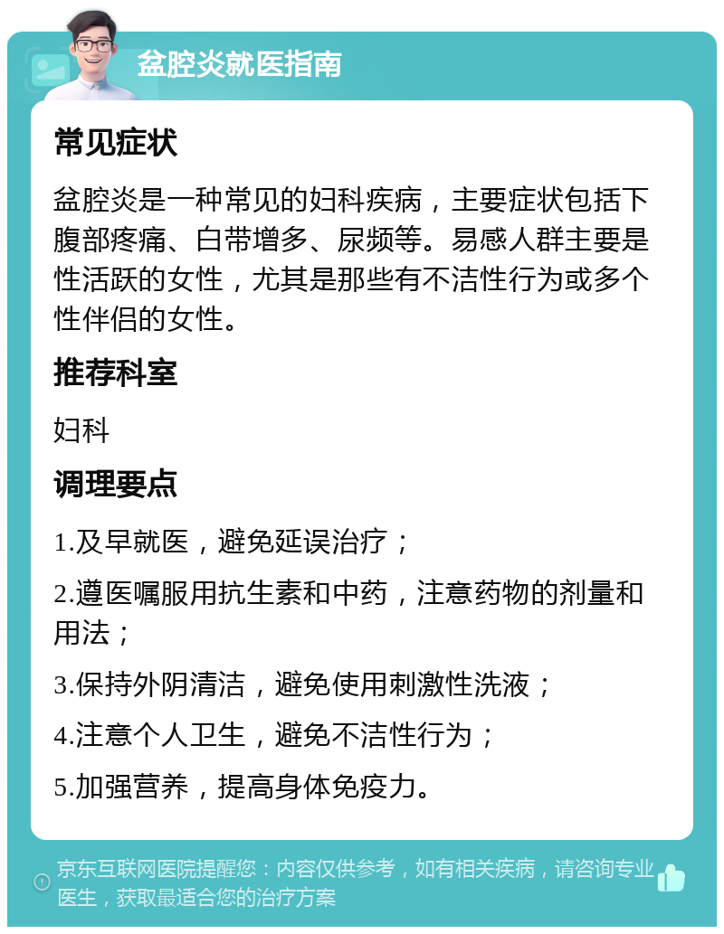 盆腔炎就医指南 常见症状 盆腔炎是一种常见的妇科疾病，主要症状包括下腹部疼痛、白带增多、尿频等。易感人群主要是性活跃的女性，尤其是那些有不洁性行为或多个性伴侣的女性。 推荐科室 妇科 调理要点 1.及早就医，避免延误治疗； 2.遵医嘱服用抗生素和中药，注意药物的剂量和用法； 3.保持外阴清洁，避免使用刺激性洗液； 4.注意个人卫生，避免不洁性行为； 5.加强营养，提高身体免疫力。