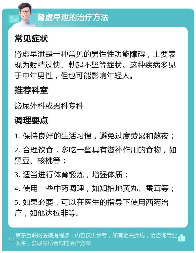 肾虚早泄的治疗方法 常见症状 肾虚早泄是一种常见的男性性功能障碍，主要表现为射精过快、勃起不坚等症状。这种疾病多见于中年男性，但也可能影响年轻人。 推荐科室 泌尿外科或男科专科 调理要点 1. 保持良好的生活习惯，避免过度劳累和熬夜； 2. 合理饮食，多吃一些具有滋补作用的食物，如黑豆、核桃等； 3. 适当进行体育锻炼，增强体质； 4. 使用一些中药调理，如知柏地黄丸、蚕茸等； 5. 如果必要，可以在医生的指导下使用西药治疗，如他达拉非等。