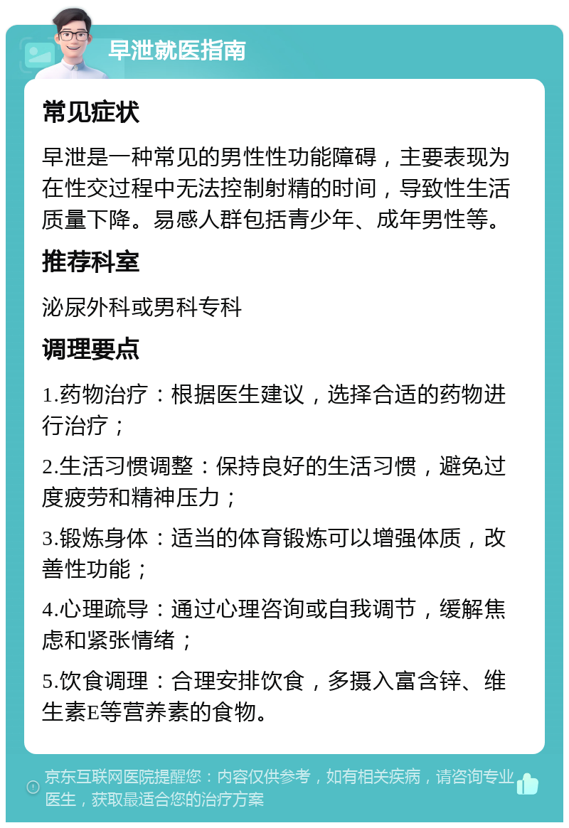 早泄就医指南 常见症状 早泄是一种常见的男性性功能障碍，主要表现为在性交过程中无法控制射精的时间，导致性生活质量下降。易感人群包括青少年、成年男性等。 推荐科室 泌尿外科或男科专科 调理要点 1.药物治疗：根据医生建议，选择合适的药物进行治疗； 2.生活习惯调整：保持良好的生活习惯，避免过度疲劳和精神压力； 3.锻炼身体：适当的体育锻炼可以增强体质，改善性功能； 4.心理疏导：通过心理咨询或自我调节，缓解焦虑和紧张情绪； 5.饮食调理：合理安排饮食，多摄入富含锌、维生素E等营养素的食物。