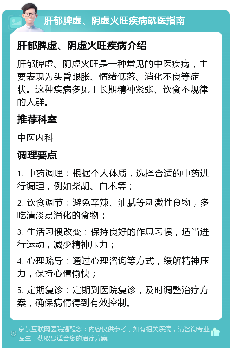 肝郁脾虚、阴虚火旺疾病就医指南 肝郁脾虚、阴虚火旺疾病介绍 肝郁脾虚、阴虚火旺是一种常见的中医疾病，主要表现为头昏眼胀、情绪低落、消化不良等症状。这种疾病多见于长期精神紧张、饮食不规律的人群。 推荐科室 中医内科 调理要点 1. 中药调理：根据个人体质，选择合适的中药进行调理，例如柴胡、白术等； 2. 饮食调节：避免辛辣、油腻等刺激性食物，多吃清淡易消化的食物； 3. 生活习惯改变：保持良好的作息习惯，适当进行运动，减少精神压力； 4. 心理疏导：通过心理咨询等方式，缓解精神压力，保持心情愉快； 5. 定期复诊：定期到医院复诊，及时调整治疗方案，确保病情得到有效控制。