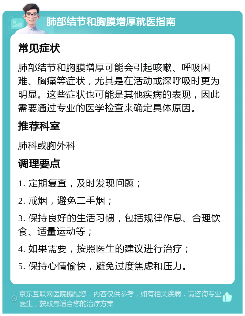 肺部结节和胸膜增厚就医指南 常见症状 肺部结节和胸膜增厚可能会引起咳嗽、呼吸困难、胸痛等症状，尤其是在活动或深呼吸时更为明显。这些症状也可能是其他疾病的表现，因此需要通过专业的医学检查来确定具体原因。 推荐科室 肺科或胸外科 调理要点 1. 定期复查，及时发现问题； 2. 戒烟，避免二手烟； 3. 保持良好的生活习惯，包括规律作息、合理饮食、适量运动等； 4. 如果需要，按照医生的建议进行治疗； 5. 保持心情愉快，避免过度焦虑和压力。