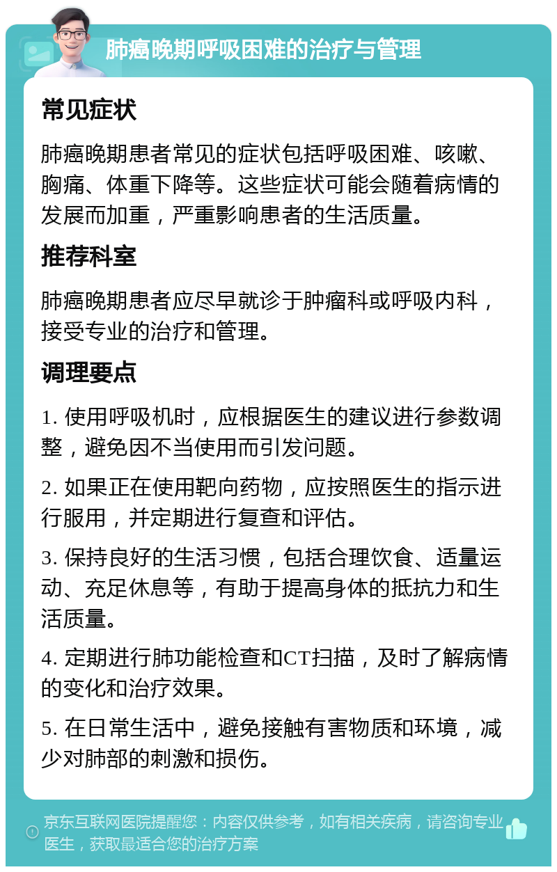 肺癌晚期呼吸困难的治疗与管理 常见症状 肺癌晚期患者常见的症状包括呼吸困难、咳嗽、胸痛、体重下降等。这些症状可能会随着病情的发展而加重，严重影响患者的生活质量。 推荐科室 肺癌晚期患者应尽早就诊于肿瘤科或呼吸内科，接受专业的治疗和管理。 调理要点 1. 使用呼吸机时，应根据医生的建议进行参数调整，避免因不当使用而引发问题。 2. 如果正在使用靶向药物，应按照医生的指示进行服用，并定期进行复查和评估。 3. 保持良好的生活习惯，包括合理饮食、适量运动、充足休息等，有助于提高身体的抵抗力和生活质量。 4. 定期进行肺功能检查和CT扫描，及时了解病情的变化和治疗效果。 5. 在日常生活中，避免接触有害物质和环境，减少对肺部的刺激和损伤。