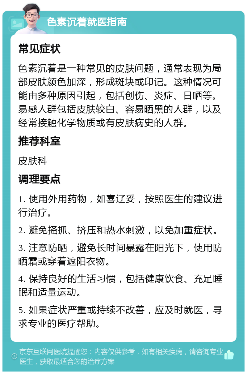 色素沉着就医指南 常见症状 色素沉着是一种常见的皮肤问题，通常表现为局部皮肤颜色加深，形成斑块或印记。这种情况可能由多种原因引起，包括创伤、炎症、日晒等。易感人群包括皮肤较白、容易晒黑的人群，以及经常接触化学物质或有皮肤病史的人群。 推荐科室 皮肤科 调理要点 1. 使用外用药物，如喜辽妥，按照医生的建议进行治疗。 2. 避免搔抓、挤压和热水刺激，以免加重症状。 3. 注意防晒，避免长时间暴露在阳光下，使用防晒霜或穿着遮阳衣物。 4. 保持良好的生活习惯，包括健康饮食、充足睡眠和适量运动。 5. 如果症状严重或持续不改善，应及时就医，寻求专业的医疗帮助。