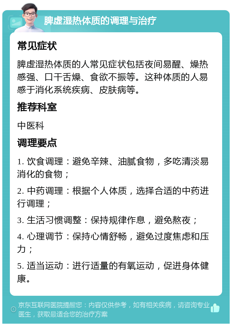 脾虚湿热体质的调理与治疗 常见症状 脾虚湿热体质的人常见症状包括夜间易醒、燥热感强、口干舌燥、食欲不振等。这种体质的人易感于消化系统疾病、皮肤病等。 推荐科室 中医科 调理要点 1. 饮食调理：避免辛辣、油腻食物，多吃清淡易消化的食物； 2. 中药调理：根据个人体质，选择合适的中药进行调理； 3. 生活习惯调整：保持规律作息，避免熬夜； 4. 心理调节：保持心情舒畅，避免过度焦虑和压力； 5. 适当运动：进行适量的有氧运动，促进身体健康。