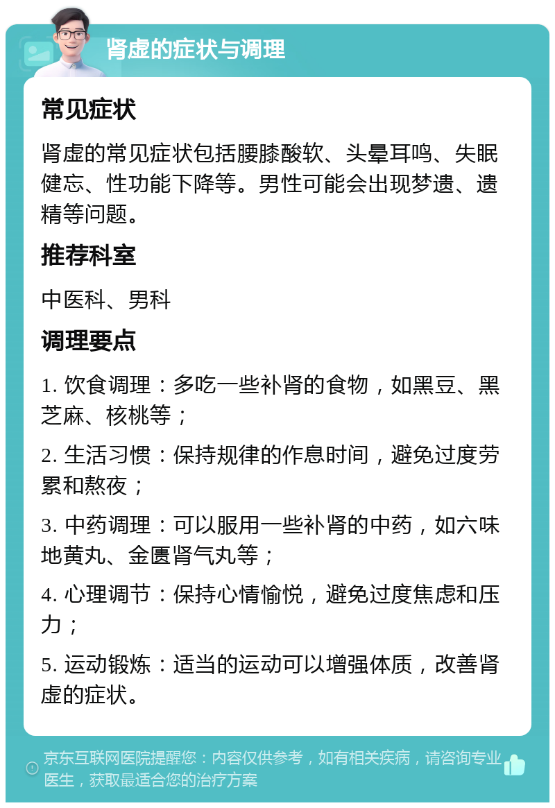 肾虚的症状与调理 常见症状 肾虚的常见症状包括腰膝酸软、头晕耳鸣、失眠健忘、性功能下降等。男性可能会出现梦遗、遗精等问题。 推荐科室 中医科、男科 调理要点 1. 饮食调理：多吃一些补肾的食物，如黑豆、黑芝麻、核桃等； 2. 生活习惯：保持规律的作息时间，避免过度劳累和熬夜； 3. 中药调理：可以服用一些补肾的中药，如六味地黄丸、金匮肾气丸等； 4. 心理调节：保持心情愉悦，避免过度焦虑和压力； 5. 运动锻炼：适当的运动可以增强体质，改善肾虚的症状。