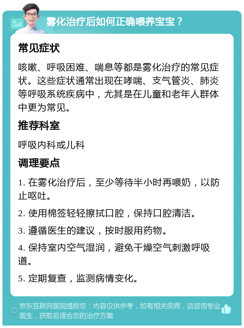 雾化治疗后如何正确喂养宝宝？ 常见症状 咳嗽、呼吸困难、喘息等都是雾化治疗的常见症状。这些症状通常出现在哮喘、支气管炎、肺炎等呼吸系统疾病中，尤其是在儿童和老年人群体中更为常见。 推荐科室 呼吸内科或儿科 调理要点 1. 在雾化治疗后，至少等待半小时再喂奶，以防止呕吐。 2. 使用棉签轻轻擦拭口腔，保持口腔清洁。 3. 遵循医生的建议，按时服用药物。 4. 保持室内空气湿润，避免干燥空气刺激呼吸道。 5. 定期复查，监测病情变化。