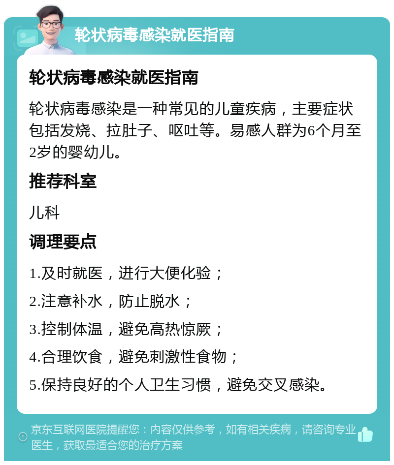 轮状病毒感染就医指南 轮状病毒感染就医指南 轮状病毒感染是一种常见的儿童疾病，主要症状包括发烧、拉肚子、呕吐等。易感人群为6个月至2岁的婴幼儿。 推荐科室 儿科 调理要点 1.及时就医，进行大便化验； 2.注意补水，防止脱水； 3.控制体温，避免高热惊厥； 4.合理饮食，避免刺激性食物； 5.保持良好的个人卫生习惯，避免交叉感染。