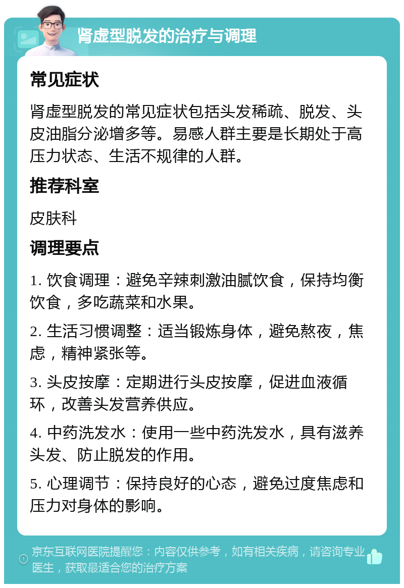 肾虚型脱发的治疗与调理 常见症状 肾虚型脱发的常见症状包括头发稀疏、脱发、头皮油脂分泌增多等。易感人群主要是长期处于高压力状态、生活不规律的人群。 推荐科室 皮肤科 调理要点 1. 饮食调理：避免辛辣刺激油腻饮食，保持均衡饮食，多吃蔬菜和水果。 2. 生活习惯调整：适当锻炼身体，避免熬夜，焦虑，精神紧张等。 3. 头皮按摩：定期进行头皮按摩，促进血液循环，改善头发营养供应。 4. 中药洗发水：使用一些中药洗发水，具有滋养头发、防止脱发的作用。 5. 心理调节：保持良好的心态，避免过度焦虑和压力对身体的影响。