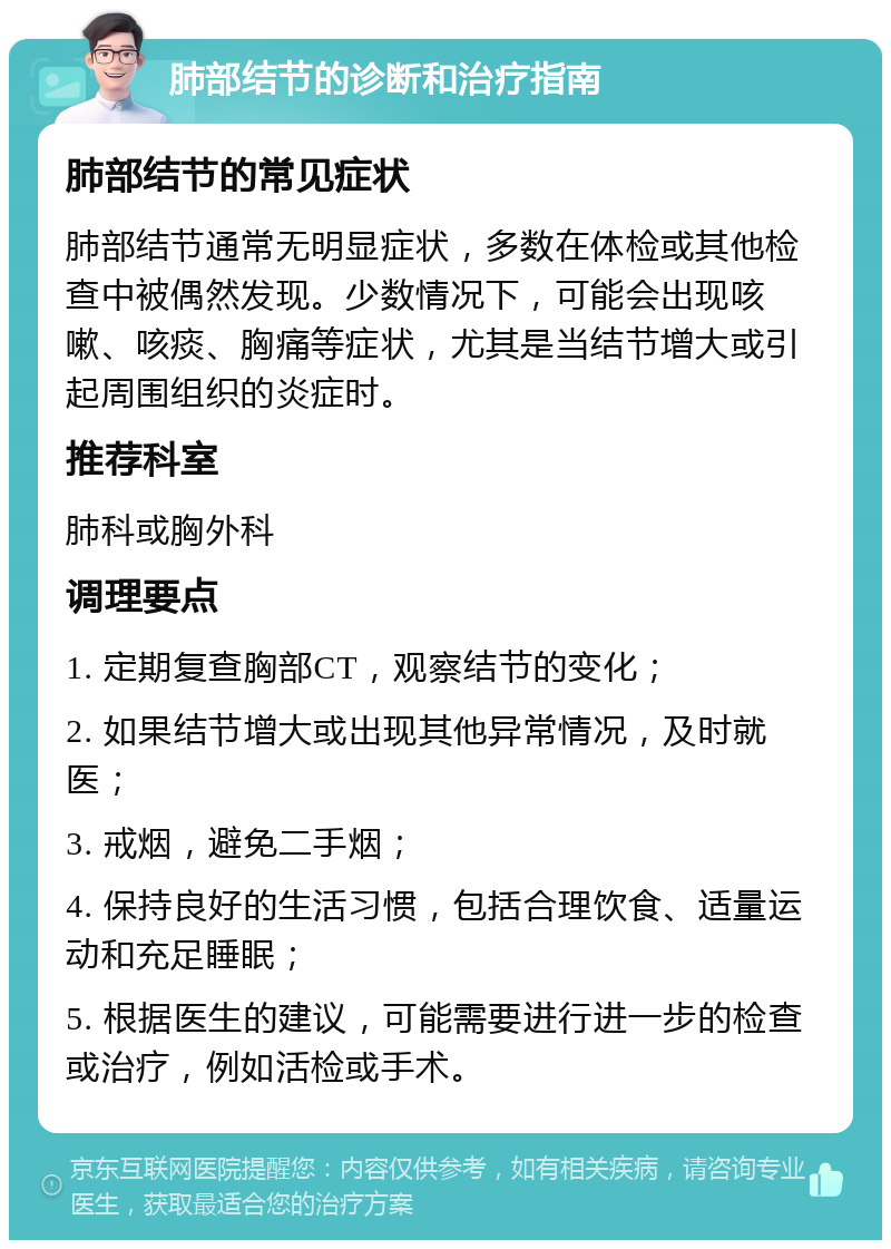 肺部结节的诊断和治疗指南 肺部结节的常见症状 肺部结节通常无明显症状，多数在体检或其他检查中被偶然发现。少数情况下，可能会出现咳嗽、咳痰、胸痛等症状，尤其是当结节增大或引起周围组织的炎症时。 推荐科室 肺科或胸外科 调理要点 1. 定期复查胸部CT，观察结节的变化； 2. 如果结节增大或出现其他异常情况，及时就医； 3. 戒烟，避免二手烟； 4. 保持良好的生活习惯，包括合理饮食、适量运动和充足睡眠； 5. 根据医生的建议，可能需要进行进一步的检查或治疗，例如活检或手术。