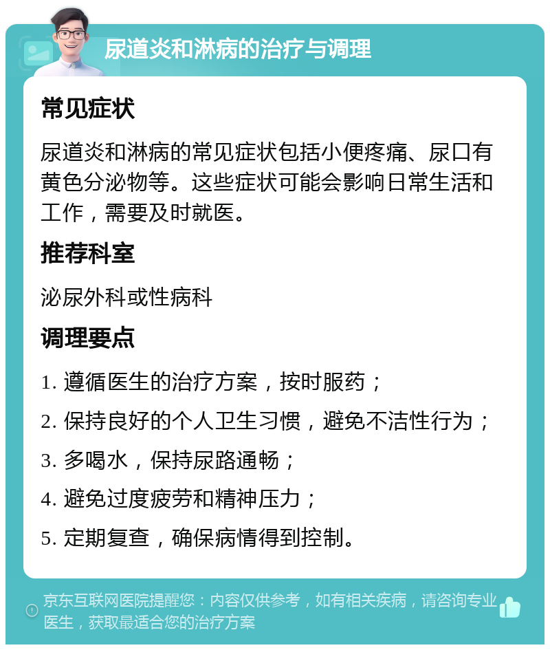 尿道炎和淋病的治疗与调理 常见症状 尿道炎和淋病的常见症状包括小便疼痛、尿口有黄色分泌物等。这些症状可能会影响日常生活和工作，需要及时就医。 推荐科室 泌尿外科或性病科 调理要点 1. 遵循医生的治疗方案，按时服药； 2. 保持良好的个人卫生习惯，避免不洁性行为； 3. 多喝水，保持尿路通畅； 4. 避免过度疲劳和精神压力； 5. 定期复查，确保病情得到控制。