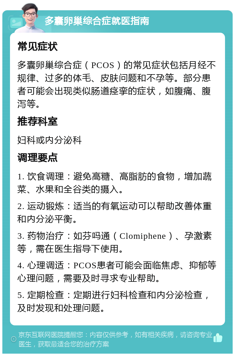 多囊卵巢综合症就医指南 常见症状 多囊卵巢综合症（PCOS）的常见症状包括月经不规律、过多的体毛、皮肤问题和不孕等。部分患者可能会出现类似肠道痉挛的症状，如腹痛、腹泻等。 推荐科室 妇科或内分泌科 调理要点 1. 饮食调理：避免高糖、高脂肪的食物，增加蔬菜、水果和全谷类的摄入。 2. 运动锻炼：适当的有氧运动可以帮助改善体重和内分泌平衡。 3. 药物治疗：如芬吗通（Clomiphene）、孕激素等，需在医生指导下使用。 4. 心理调适：PCOS患者可能会面临焦虑、抑郁等心理问题，需要及时寻求专业帮助。 5. 定期检查：定期进行妇科检查和内分泌检查，及时发现和处理问题。