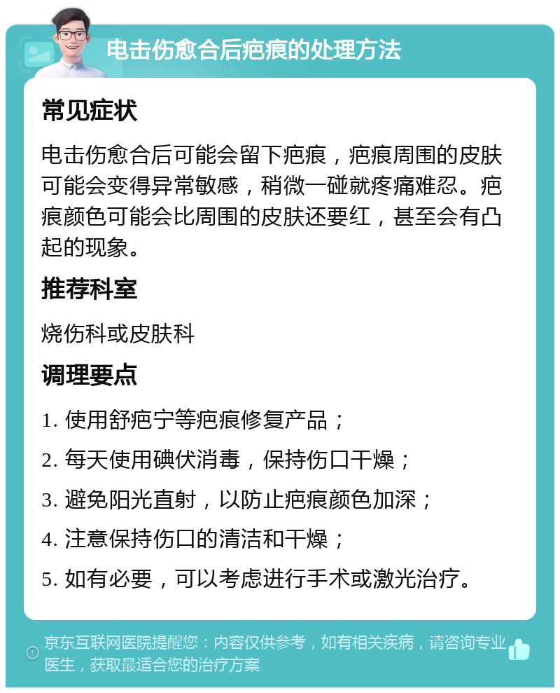 电击伤愈合后疤痕的处理方法 常见症状 电击伤愈合后可能会留下疤痕，疤痕周围的皮肤可能会变得异常敏感，稍微一碰就疼痛难忍。疤痕颜色可能会比周围的皮肤还要红，甚至会有凸起的现象。 推荐科室 烧伤科或皮肤科 调理要点 1. 使用舒疤宁等疤痕修复产品； 2. 每天使用碘伏消毒，保持伤口干燥； 3. 避免阳光直射，以防止疤痕颜色加深； 4. 注意保持伤口的清洁和干燥； 5. 如有必要，可以考虑进行手术或激光治疗。