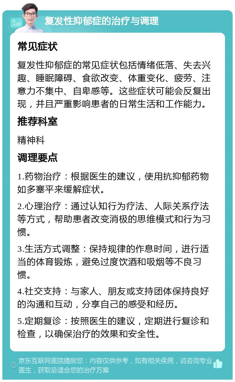 复发性抑郁症的治疗与调理 常见症状 复发性抑郁症的常见症状包括情绪低落、失去兴趣、睡眠障碍、食欲改变、体重变化、疲劳、注意力不集中、自卑感等。这些症状可能会反复出现，并且严重影响患者的日常生活和工作能力。 推荐科室 精神科 调理要点 1.药物治疗：根据医生的建议，使用抗抑郁药物如多塞平来缓解症状。 2.心理治疗：通过认知行为疗法、人际关系疗法等方式，帮助患者改变消极的思维模式和行为习惯。 3.生活方式调整：保持规律的作息时间，进行适当的体育锻炼，避免过度饮酒和吸烟等不良习惯。 4.社交支持：与家人、朋友或支持团体保持良好的沟通和互动，分享自己的感受和经历。 5.定期复诊：按照医生的建议，定期进行复诊和检查，以确保治疗的效果和安全性。