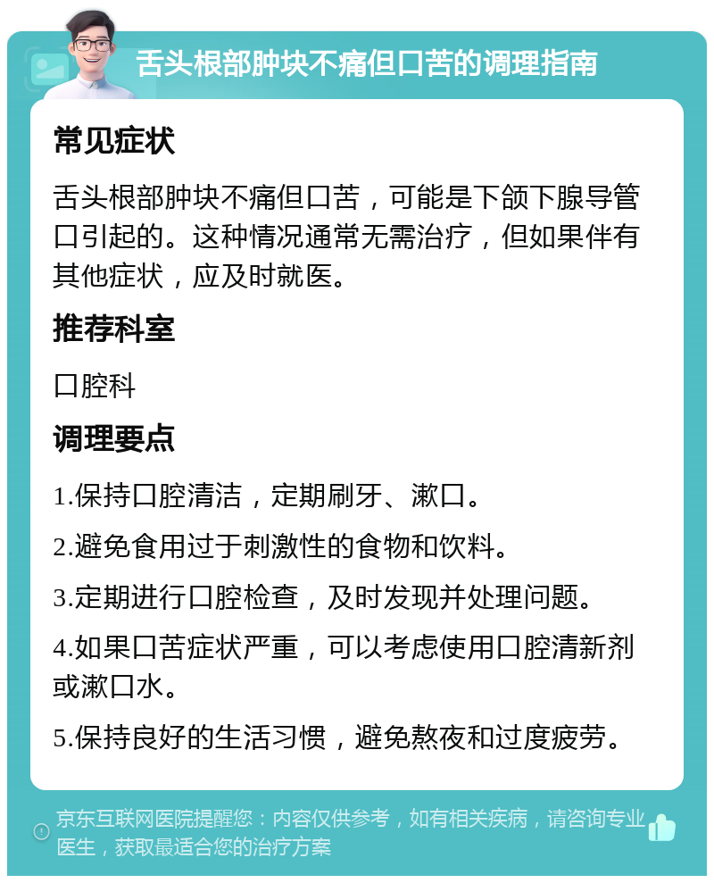 舌头根部肿块不痛但口苦的调理指南 常见症状 舌头根部肿块不痛但口苦，可能是下颌下腺导管口引起的。这种情况通常无需治疗，但如果伴有其他症状，应及时就医。 推荐科室 口腔科 调理要点 1.保持口腔清洁，定期刷牙、漱口。 2.避免食用过于刺激性的食物和饮料。 3.定期进行口腔检查，及时发现并处理问题。 4.如果口苦症状严重，可以考虑使用口腔清新剂或漱口水。 5.保持良好的生活习惯，避免熬夜和过度疲劳。