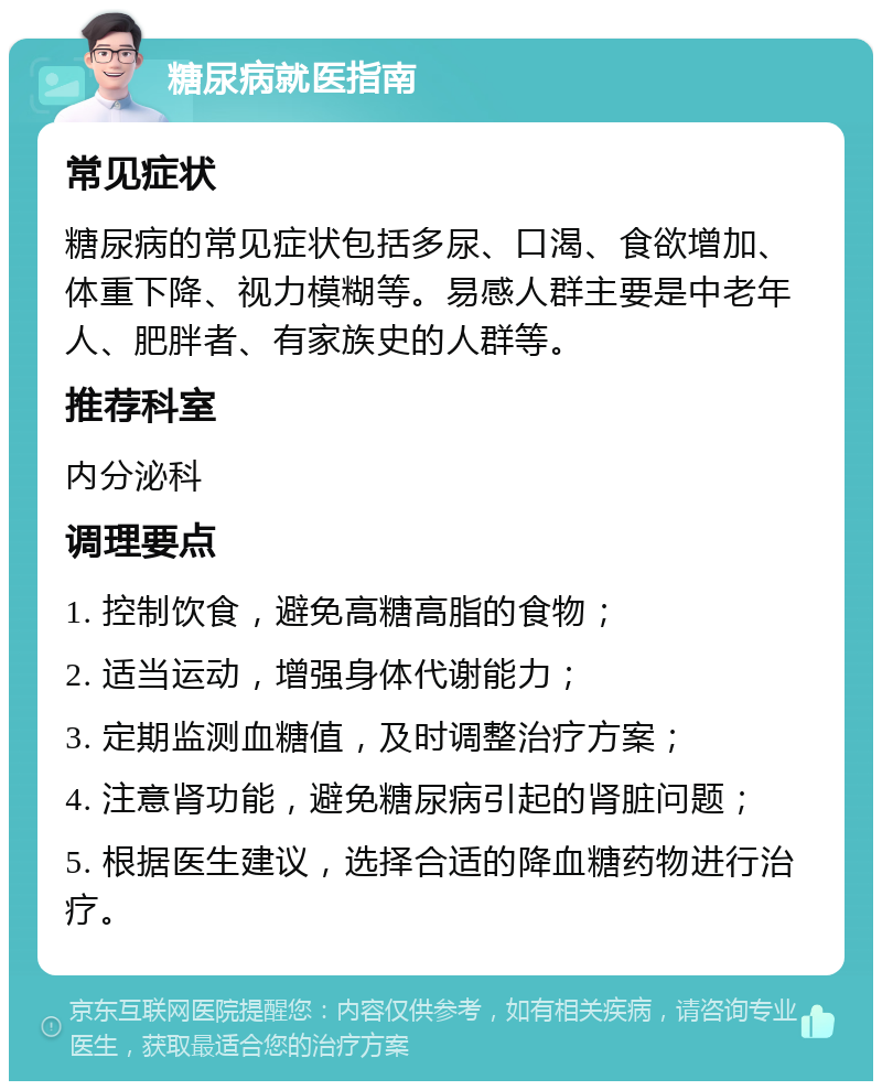 糖尿病就医指南 常见症状 糖尿病的常见症状包括多尿、口渴、食欲增加、体重下降、视力模糊等。易感人群主要是中老年人、肥胖者、有家族史的人群等。 推荐科室 内分泌科 调理要点 1. 控制饮食，避免高糖高脂的食物； 2. 适当运动，增强身体代谢能力； 3. 定期监测血糖值，及时调整治疗方案； 4. 注意肾功能，避免糖尿病引起的肾脏问题； 5. 根据医生建议，选择合适的降血糖药物进行治疗。