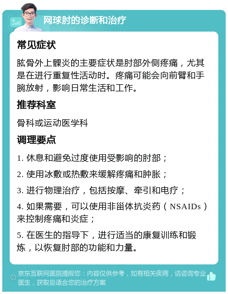 网球肘的诊断和治疗 常见症状 肱骨外上髁炎的主要症状是肘部外侧疼痛，尤其是在进行重复性活动时。疼痛可能会向前臂和手腕放射，影响日常生活和工作。 推荐科室 骨科或运动医学科 调理要点 1. 休息和避免过度使用受影响的肘部； 2. 使用冰敷或热敷来缓解疼痛和肿胀； 3. 进行物理治疗，包括按摩、牵引和电疗； 4. 如果需要，可以使用非甾体抗炎药（NSAIDs）来控制疼痛和炎症； 5. 在医生的指导下，进行适当的康复训练和锻炼，以恢复肘部的功能和力量。