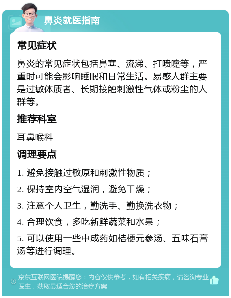 鼻炎就医指南 常见症状 鼻炎的常见症状包括鼻塞、流涕、打喷嚏等，严重时可能会影响睡眠和日常生活。易感人群主要是过敏体质者、长期接触刺激性气体或粉尘的人群等。 推荐科室 耳鼻喉科 调理要点 1. 避免接触过敏原和刺激性物质； 2. 保持室内空气湿润，避免干燥； 3. 注意个人卫生，勤洗手、勤换洗衣物； 4. 合理饮食，多吃新鲜蔬菜和水果； 5. 可以使用一些中成药如桔梗元参汤、五味石膏汤等进行调理。