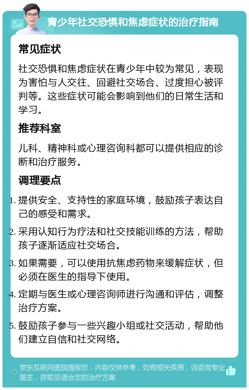 青少年社交恐惧和焦虑症状的治疗指南 常见症状 社交恐惧和焦虑症状在青少年中较为常见，表现为害怕与人交往、回避社交场合、过度担心被评判等。这些症状可能会影响到他们的日常生活和学习。 推荐科室 儿科、精神科或心理咨询科都可以提供相应的诊断和治疗服务。 调理要点 提供安全、支持性的家庭环境，鼓励孩子表达自己的感受和需求。 采用认知行为疗法和社交技能训练的方法，帮助孩子逐渐适应社交场合。 如果需要，可以使用抗焦虑药物来缓解症状，但必须在医生的指导下使用。 定期与医生或心理咨询师进行沟通和评估，调整治疗方案。 鼓励孩子参与一些兴趣小组或社交活动，帮助他们建立自信和社交网络。