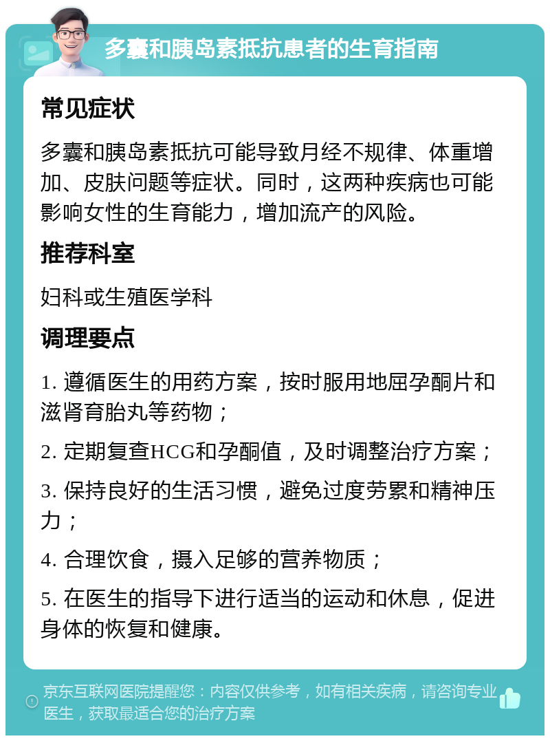 多囊和胰岛素抵抗患者的生育指南 常见症状 多囊和胰岛素抵抗可能导致月经不规律、体重增加、皮肤问题等症状。同时，这两种疾病也可能影响女性的生育能力，增加流产的风险。 推荐科室 妇科或生殖医学科 调理要点 1. 遵循医生的用药方案，按时服用地屈孕酮片和滋肾育胎丸等药物； 2. 定期复查HCG和孕酮值，及时调整治疗方案； 3. 保持良好的生活习惯，避免过度劳累和精神压力； 4. 合理饮食，摄入足够的营养物质； 5. 在医生的指导下进行适当的运动和休息，促进身体的恢复和健康。