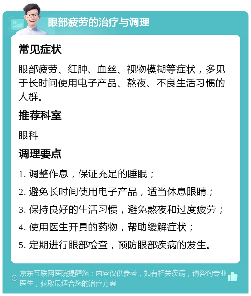 眼部疲劳的治疗与调理 常见症状 眼部疲劳、红肿、血丝、视物模糊等症状，多见于长时间使用电子产品、熬夜、不良生活习惯的人群。 推荐科室 眼科 调理要点 1. 调整作息，保证充足的睡眠； 2. 避免长时间使用电子产品，适当休息眼睛； 3. 保持良好的生活习惯，避免熬夜和过度疲劳； 4. 使用医生开具的药物，帮助缓解症状； 5. 定期进行眼部检查，预防眼部疾病的发生。