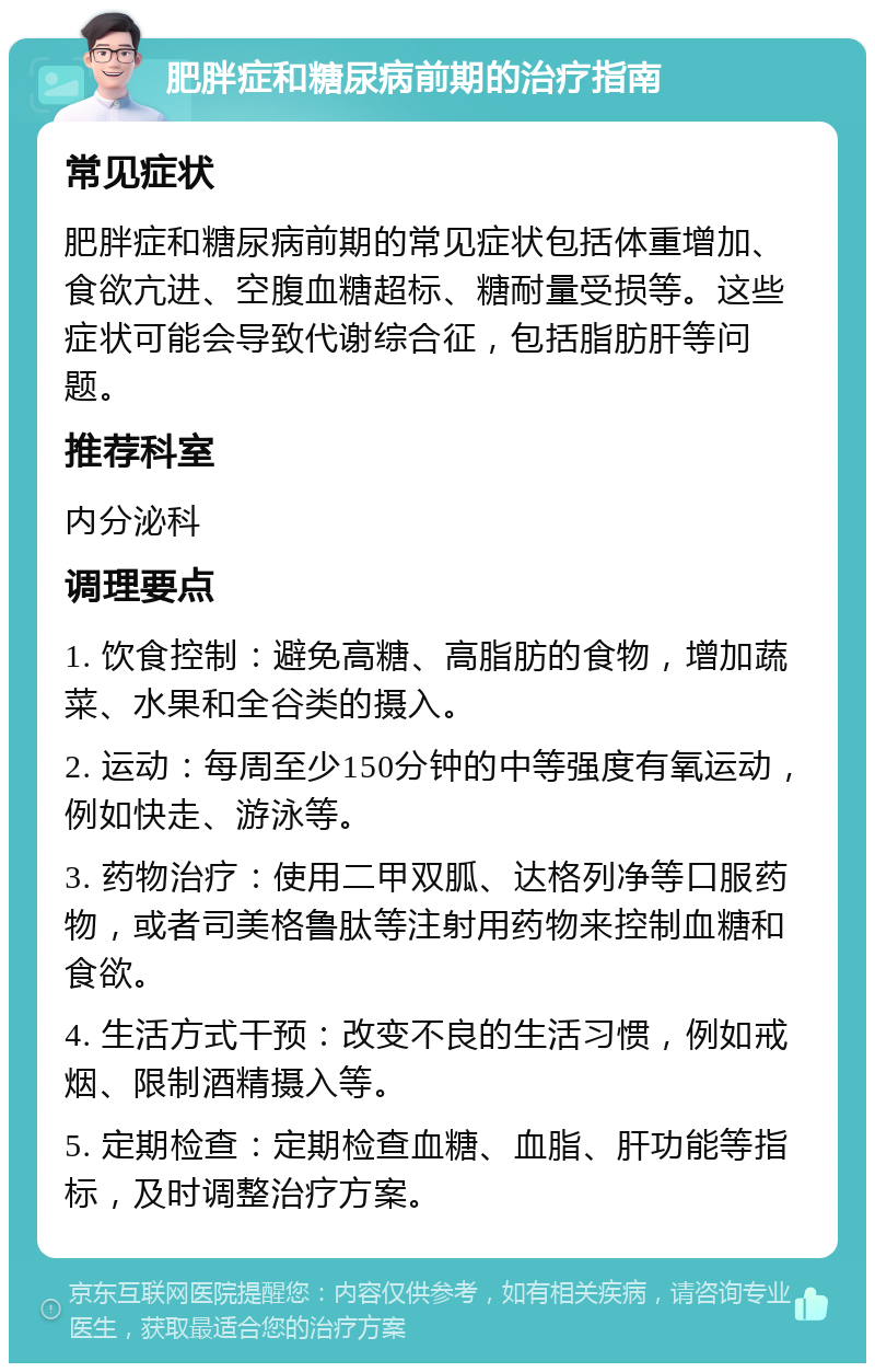 肥胖症和糖尿病前期的治疗指南 常见症状 肥胖症和糖尿病前期的常见症状包括体重增加、食欲亢进、空腹血糖超标、糖耐量受损等。这些症状可能会导致代谢综合征，包括脂肪肝等问题。 推荐科室 内分泌科 调理要点 1. 饮食控制：避免高糖、高脂肪的食物，增加蔬菜、水果和全谷类的摄入。 2. 运动：每周至少150分钟的中等强度有氧运动，例如快走、游泳等。 3. 药物治疗：使用二甲双胍、达格列净等口服药物，或者司美格鲁肽等注射用药物来控制血糖和食欲。 4. 生活方式干预：改变不良的生活习惯，例如戒烟、限制酒精摄入等。 5. 定期检查：定期检查血糖、血脂、肝功能等指标，及时调整治疗方案。