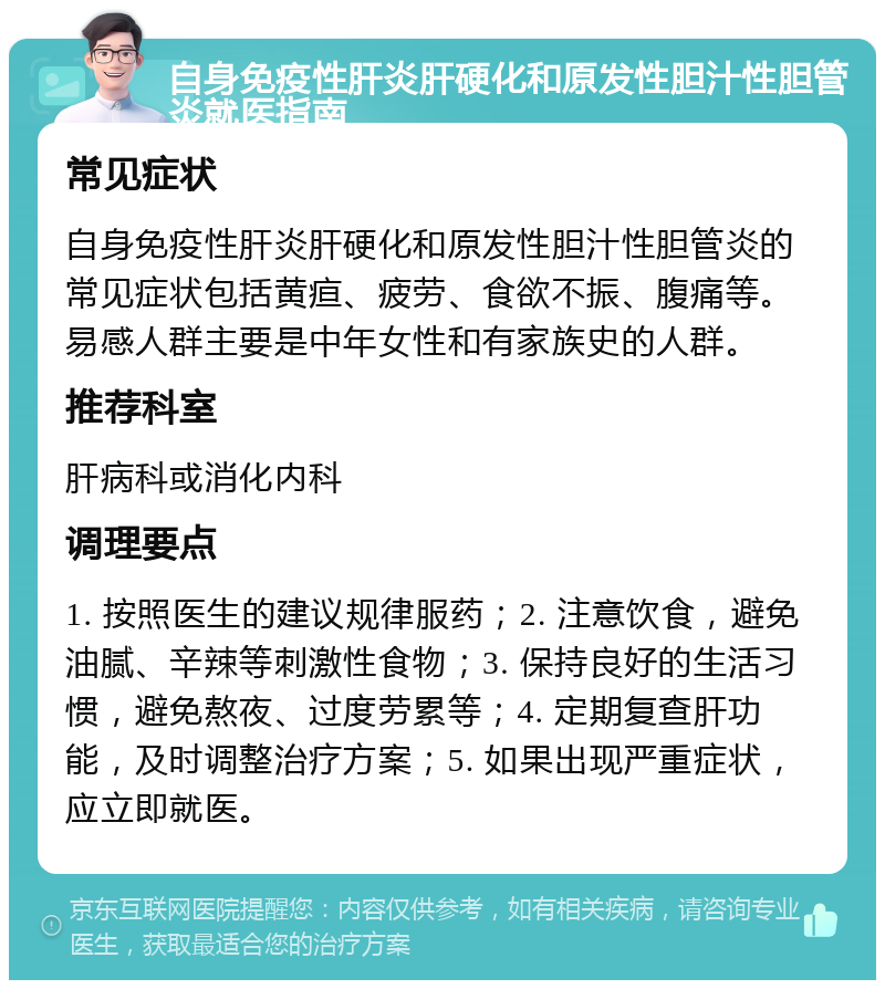 自身免疫性肝炎肝硬化和原发性胆汁性胆管炎就医指南 常见症状 自身免疫性肝炎肝硬化和原发性胆汁性胆管炎的常见症状包括黄疸、疲劳、食欲不振、腹痛等。易感人群主要是中年女性和有家族史的人群。 推荐科室 肝病科或消化内科 调理要点 1. 按照医生的建议规律服药；2. 注意饮食，避免油腻、辛辣等刺激性食物；3. 保持良好的生活习惯，避免熬夜、过度劳累等；4. 定期复查肝功能，及时调整治疗方案；5. 如果出现严重症状，应立即就医。