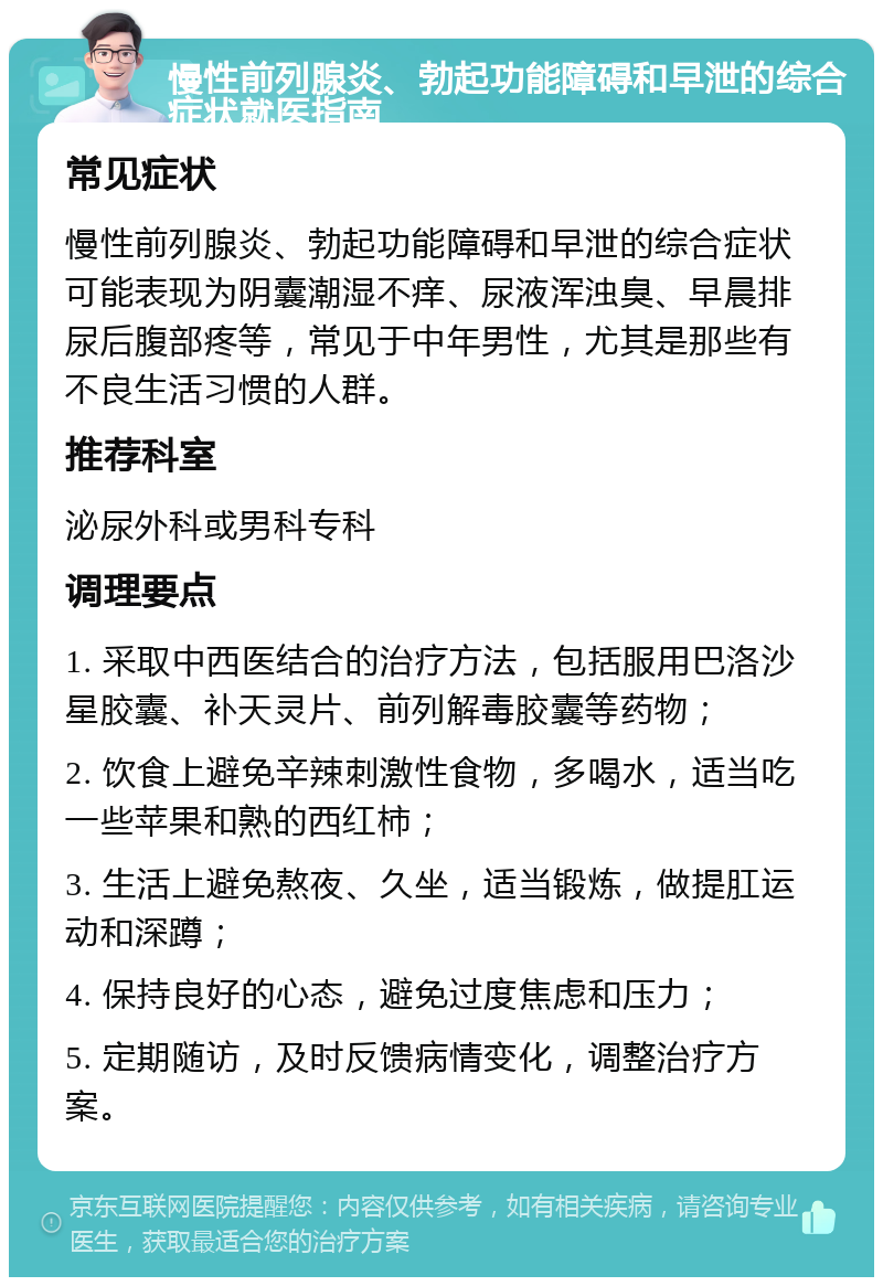 慢性前列腺炎、勃起功能障碍和早泄的综合症状就医指南 常见症状 慢性前列腺炎、勃起功能障碍和早泄的综合症状可能表现为阴囊潮湿不痒、尿液浑浊臭、早晨排尿后腹部疼等，常见于中年男性，尤其是那些有不良生活习惯的人群。 推荐科室 泌尿外科或男科专科 调理要点 1. 采取中西医结合的治疗方法，包括服用巴洛沙星胶囊、补天灵片、前列解毒胶囊等药物； 2. 饮食上避免辛辣刺激性食物，多喝水，适当吃一些苹果和熟的西红柿； 3. 生活上避免熬夜、久坐，适当锻炼，做提肛运动和深蹲； 4. 保持良好的心态，避免过度焦虑和压力； 5. 定期随访，及时反馈病情变化，调整治疗方案。