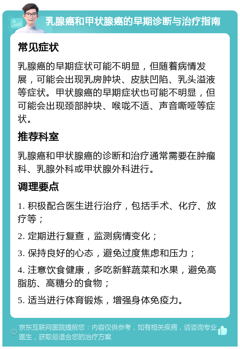 乳腺癌和甲状腺癌的早期诊断与治疗指南 常见症状 乳腺癌的早期症状可能不明显，但随着病情发展，可能会出现乳房肿块、皮肤凹陷、乳头溢液等症状。甲状腺癌的早期症状也可能不明显，但可能会出现颈部肿块、喉咙不适、声音嘶哑等症状。 推荐科室 乳腺癌和甲状腺癌的诊断和治疗通常需要在肿瘤科、乳腺外科或甲状腺外科进行。 调理要点 1. 积极配合医生进行治疗，包括手术、化疗、放疗等； 2. 定期进行复查，监测病情变化； 3. 保持良好的心态，避免过度焦虑和压力； 4. 注意饮食健康，多吃新鲜蔬菜和水果，避免高脂肪、高糖分的食物； 5. 适当进行体育锻炼，增强身体免疫力。