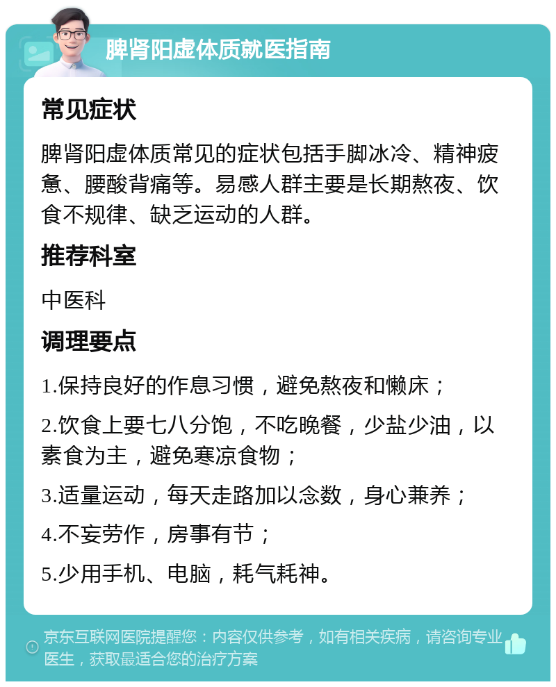 脾肾阳虚体质就医指南 常见症状 脾肾阳虚体质常见的症状包括手脚冰冷、精神疲惫、腰酸背痛等。易感人群主要是长期熬夜、饮食不规律、缺乏运动的人群。 推荐科室 中医科 调理要点 1.保持良好的作息习惯，避免熬夜和懒床； 2.饮食上要七八分饱，不吃晚餐，少盐少油，以素食为主，避免寒凉食物； 3.适量运动，每天走路加以念数，身心兼养； 4.不妄劳作，房事有节； 5.少用手机、电脑，耗气耗神。