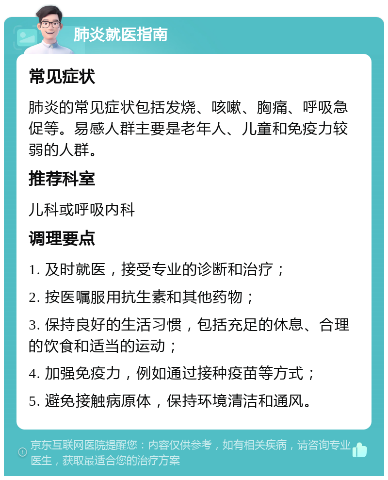 肺炎就医指南 常见症状 肺炎的常见症状包括发烧、咳嗽、胸痛、呼吸急促等。易感人群主要是老年人、儿童和免疫力较弱的人群。 推荐科室 儿科或呼吸内科 调理要点 1. 及时就医，接受专业的诊断和治疗； 2. 按医嘱服用抗生素和其他药物； 3. 保持良好的生活习惯，包括充足的休息、合理的饮食和适当的运动； 4. 加强免疫力，例如通过接种疫苗等方式； 5. 避免接触病原体，保持环境清洁和通风。