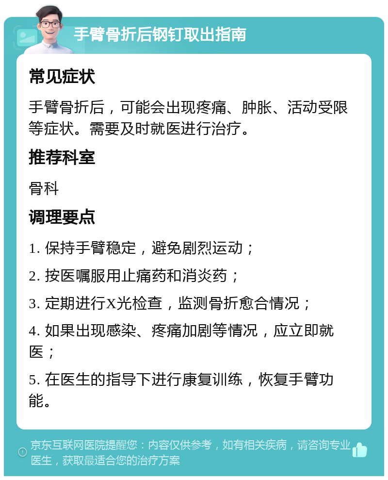 手臂骨折后钢钉取出指南 常见症状 手臂骨折后，可能会出现疼痛、肿胀、活动受限等症状。需要及时就医进行治疗。 推荐科室 骨科 调理要点 1. 保持手臂稳定，避免剧烈运动； 2. 按医嘱服用止痛药和消炎药； 3. 定期进行X光检查，监测骨折愈合情况； 4. 如果出现感染、疼痛加剧等情况，应立即就医； 5. 在医生的指导下进行康复训练，恢复手臂功能。