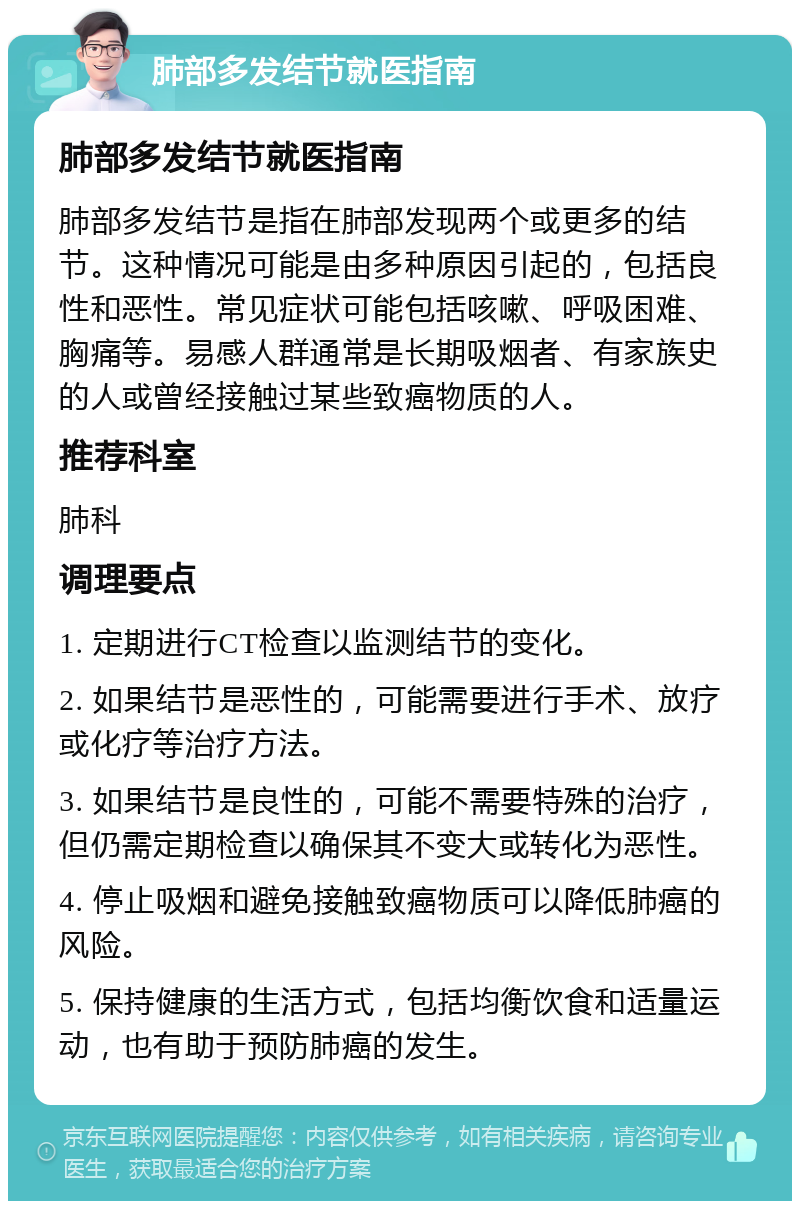 肺部多发结节就医指南 肺部多发结节就医指南 肺部多发结节是指在肺部发现两个或更多的结节。这种情况可能是由多种原因引起的，包括良性和恶性。常见症状可能包括咳嗽、呼吸困难、胸痛等。易感人群通常是长期吸烟者、有家族史的人或曾经接触过某些致癌物质的人。 推荐科室 肺科 调理要点 1. 定期进行CT检查以监测结节的变化。 2. 如果结节是恶性的，可能需要进行手术、放疗或化疗等治疗方法。 3. 如果结节是良性的，可能不需要特殊的治疗，但仍需定期检查以确保其不变大或转化为恶性。 4. 停止吸烟和避免接触致癌物质可以降低肺癌的风险。 5. 保持健康的生活方式，包括均衡饮食和适量运动，也有助于预防肺癌的发生。