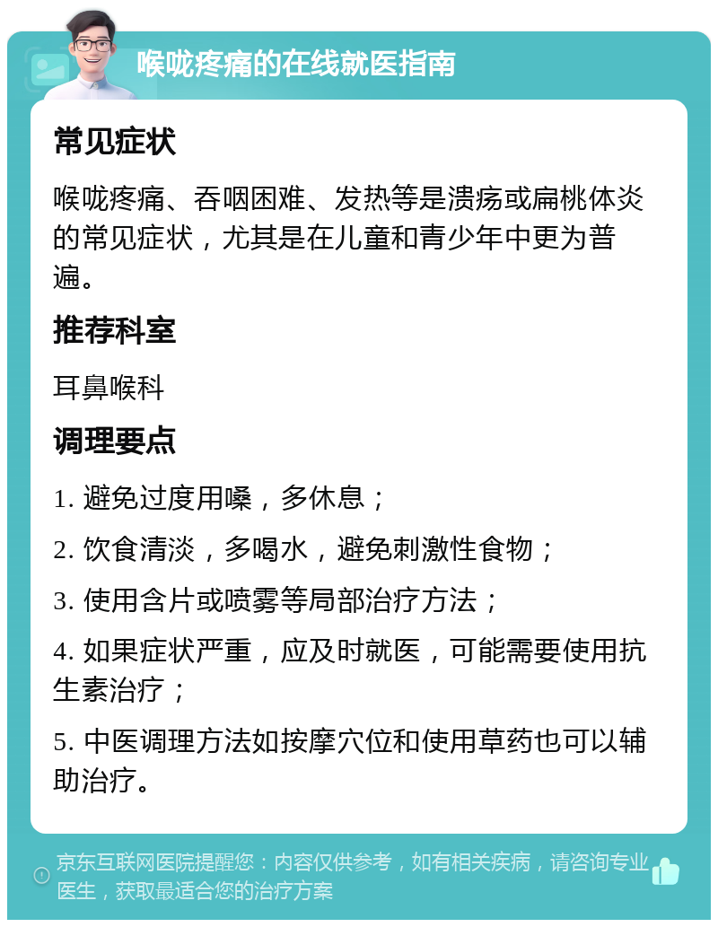 喉咙疼痛的在线就医指南 常见症状 喉咙疼痛、吞咽困难、发热等是溃疡或扁桃体炎的常见症状，尤其是在儿童和青少年中更为普遍。 推荐科室 耳鼻喉科 调理要点 1. 避免过度用嗓，多休息； 2. 饮食清淡，多喝水，避免刺激性食物； 3. 使用含片或喷雾等局部治疗方法； 4. 如果症状严重，应及时就医，可能需要使用抗生素治疗； 5. 中医调理方法如按摩穴位和使用草药也可以辅助治疗。