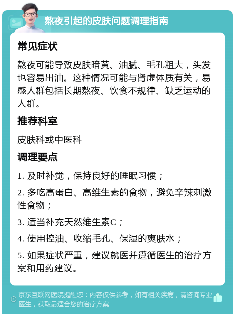 熬夜引起的皮肤问题调理指南 常见症状 熬夜可能导致皮肤暗黄、油腻、毛孔粗大，头发也容易出油。这种情况可能与肾虚体质有关，易感人群包括长期熬夜、饮食不规律、缺乏运动的人群。 推荐科室 皮肤科或中医科 调理要点 1. 及时补觉，保持良好的睡眠习惯； 2. 多吃高蛋白、高维生素的食物，避免辛辣刺激性食物； 3. 适当补充天然维生素C； 4. 使用控油、收缩毛孔、保湿的爽肤水； 5. 如果症状严重，建议就医并遵循医生的治疗方案和用药建议。