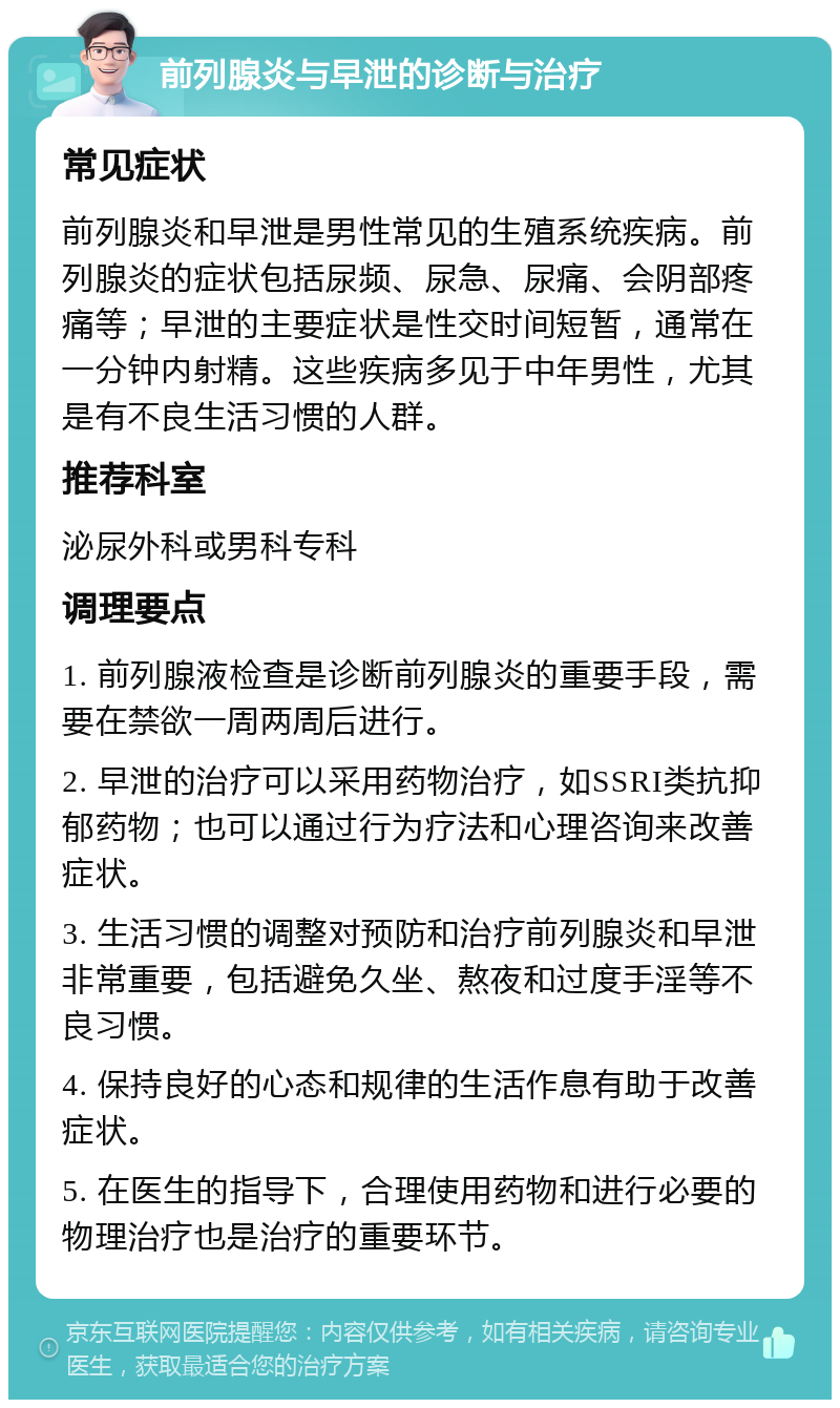 前列腺炎与早泄的诊断与治疗 常见症状 前列腺炎和早泄是男性常见的生殖系统疾病。前列腺炎的症状包括尿频、尿急、尿痛、会阴部疼痛等；早泄的主要症状是性交时间短暂，通常在一分钟内射精。这些疾病多见于中年男性，尤其是有不良生活习惯的人群。 推荐科室 泌尿外科或男科专科 调理要点 1. 前列腺液检查是诊断前列腺炎的重要手段，需要在禁欲一周两周后进行。 2. 早泄的治疗可以采用药物治疗，如SSRI类抗抑郁药物；也可以通过行为疗法和心理咨询来改善症状。 3. 生活习惯的调整对预防和治疗前列腺炎和早泄非常重要，包括避免久坐、熬夜和过度手淫等不良习惯。 4. 保持良好的心态和规律的生活作息有助于改善症状。 5. 在医生的指导下，合理使用药物和进行必要的物理治疗也是治疗的重要环节。