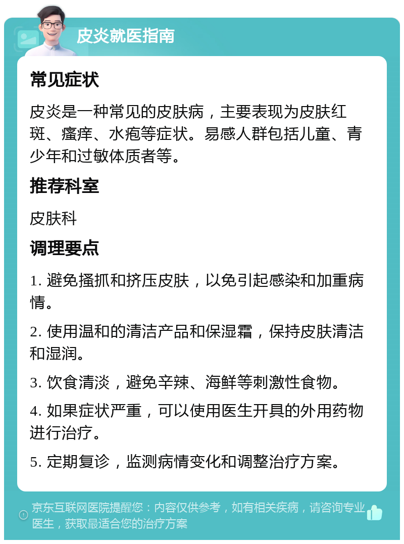 皮炎就医指南 常见症状 皮炎是一种常见的皮肤病，主要表现为皮肤红斑、瘙痒、水疱等症状。易感人群包括儿童、青少年和过敏体质者等。 推荐科室 皮肤科 调理要点 1. 避免搔抓和挤压皮肤，以免引起感染和加重病情。 2. 使用温和的清洁产品和保湿霜，保持皮肤清洁和湿润。 3. 饮食清淡，避免辛辣、海鲜等刺激性食物。 4. 如果症状严重，可以使用医生开具的外用药物进行治疗。 5. 定期复诊，监测病情变化和调整治疗方案。