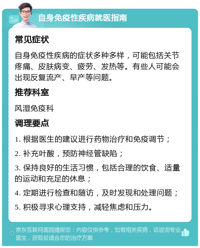 自身免疫性疾病就医指南 常见症状 自身免疫性疾病的症状多种多样，可能包括关节疼痛、皮肤病变、疲劳、发热等。有些人可能会出现反复流产、早产等问题。 推荐科室 风湿免疫科 调理要点 1. 根据医生的建议进行药物治疗和免疫调节； 2. 补充叶酸，预防神经管缺陷； 3. 保持良好的生活习惯，包括合理的饮食、适量的运动和充足的休息； 4. 定期进行检查和随访，及时发现和处理问题； 5. 积极寻求心理支持，减轻焦虑和压力。