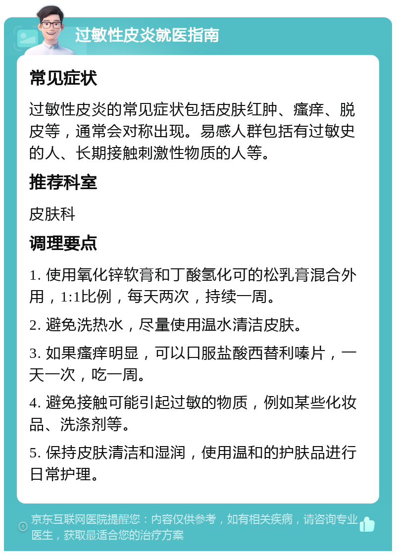 过敏性皮炎就医指南 常见症状 过敏性皮炎的常见症状包括皮肤红肿、瘙痒、脱皮等，通常会对称出现。易感人群包括有过敏史的人、长期接触刺激性物质的人等。 推荐科室 皮肤科 调理要点 1. 使用氧化锌软膏和丁酸氢化可的松乳膏混合外用，1:1比例，每天两次，持续一周。 2. 避免洗热水，尽量使用温水清洁皮肤。 3. 如果瘙痒明显，可以口服盐酸西替利嗪片，一天一次，吃一周。 4. 避免接触可能引起过敏的物质，例如某些化妆品、洗涤剂等。 5. 保持皮肤清洁和湿润，使用温和的护肤品进行日常护理。