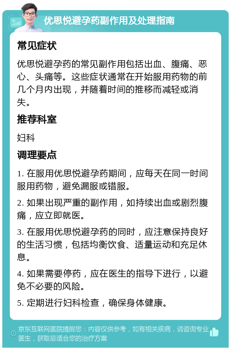 优思悦避孕药副作用及处理指南 常见症状 优思悦避孕药的常见副作用包括出血、腹痛、恶心、头痛等。这些症状通常在开始服用药物的前几个月内出现，并随着时间的推移而减轻或消失。 推荐科室 妇科 调理要点 1. 在服用优思悦避孕药期间，应每天在同一时间服用药物，避免漏服或错服。 2. 如果出现严重的副作用，如持续出血或剧烈腹痛，应立即就医。 3. 在服用优思悦避孕药的同时，应注意保持良好的生活习惯，包括均衡饮食、适量运动和充足休息。 4. 如果需要停药，应在医生的指导下进行，以避免不必要的风险。 5. 定期进行妇科检查，确保身体健康。