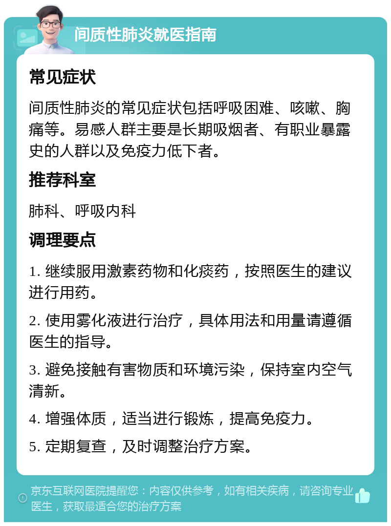 间质性肺炎就医指南 常见症状 间质性肺炎的常见症状包括呼吸困难、咳嗽、胸痛等。易感人群主要是长期吸烟者、有职业暴露史的人群以及免疫力低下者。 推荐科室 肺科、呼吸内科 调理要点 1. 继续服用激素药物和化痰药，按照医生的建议进行用药。 2. 使用雾化液进行治疗，具体用法和用量请遵循医生的指导。 3. 避免接触有害物质和环境污染，保持室内空气清新。 4. 增强体质，适当进行锻炼，提高免疫力。 5. 定期复查，及时调整治疗方案。