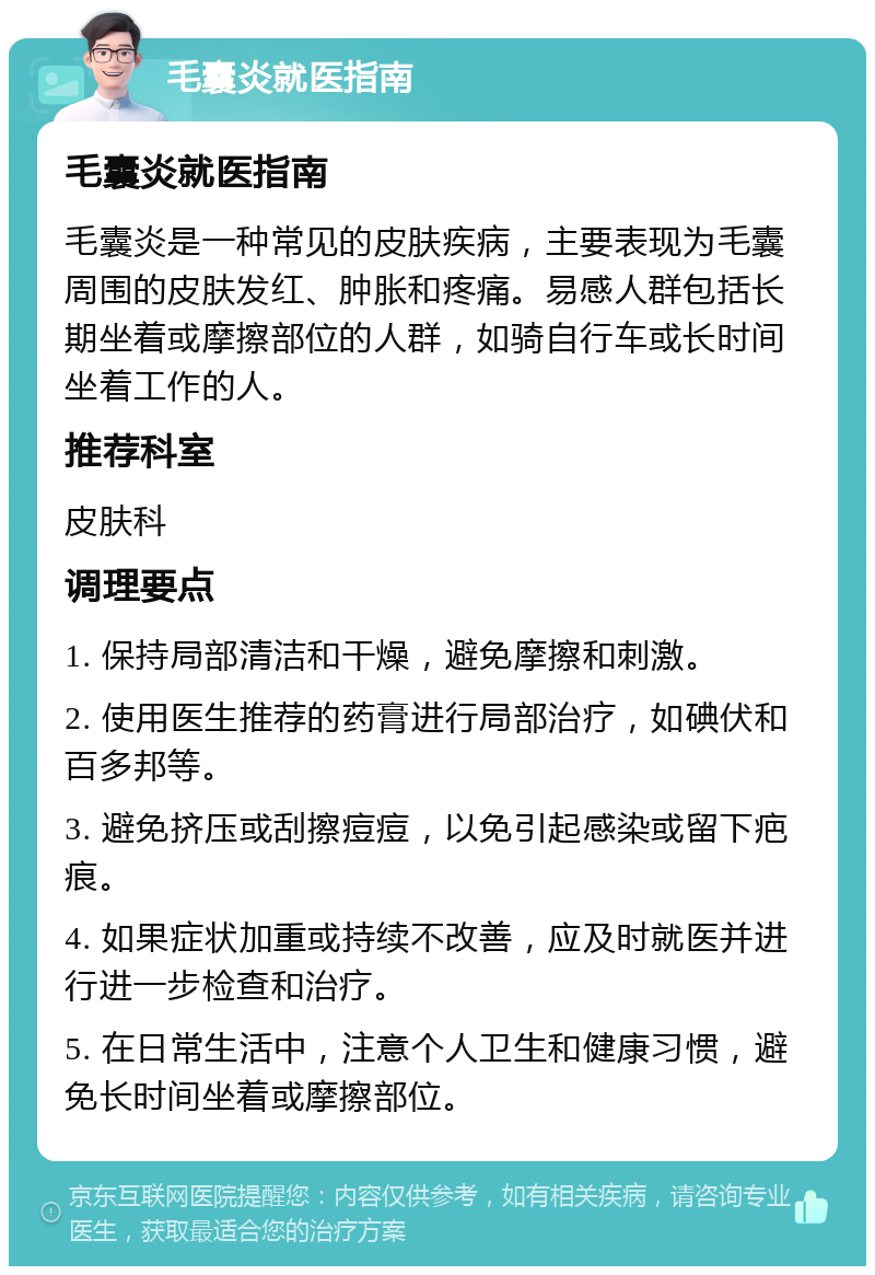 毛囊炎就医指南 毛囊炎就医指南 毛囊炎是一种常见的皮肤疾病，主要表现为毛囊周围的皮肤发红、肿胀和疼痛。易感人群包括长期坐着或摩擦部位的人群，如骑自行车或长时间坐着工作的人。 推荐科室 皮肤科 调理要点 1. 保持局部清洁和干燥，避免摩擦和刺激。 2. 使用医生推荐的药膏进行局部治疗，如碘伏和百多邦等。 3. 避免挤压或刮擦痘痘，以免引起感染或留下疤痕。 4. 如果症状加重或持续不改善，应及时就医并进行进一步检查和治疗。 5. 在日常生活中，注意个人卫生和健康习惯，避免长时间坐着或摩擦部位。